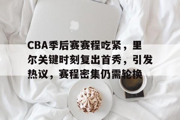 开运在线赛事平台-包含CBA季后赛赛程吃紧，里尔关键时刻复出首秀，引发热议，赛程密集仍需轮换的词条